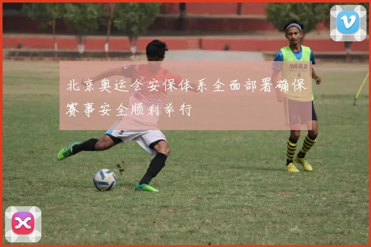 北京奥运会安保体系全面部署确保赛事安全顺利举行