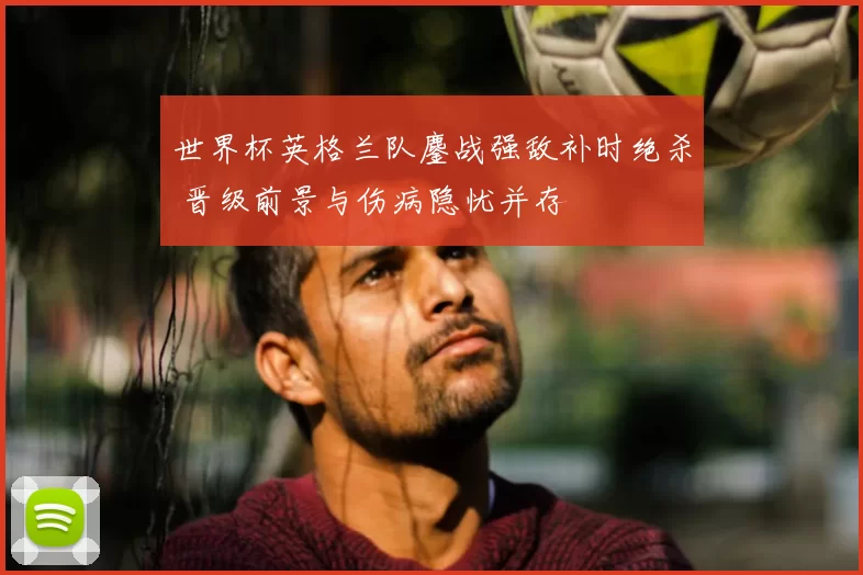 世界杯英格兰队鏖战强敌补时绝杀 晋级前景与伤病隐忧并存