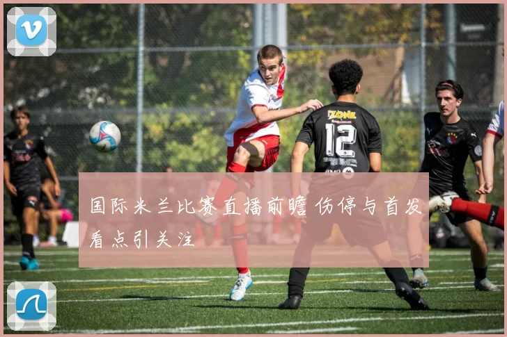 国际米兰比赛直播前瞻 伤停与首发看点引关注