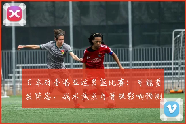 日本对香港亚运男篮比赛:可能首发阵容、战术焦点与晋级影响预测