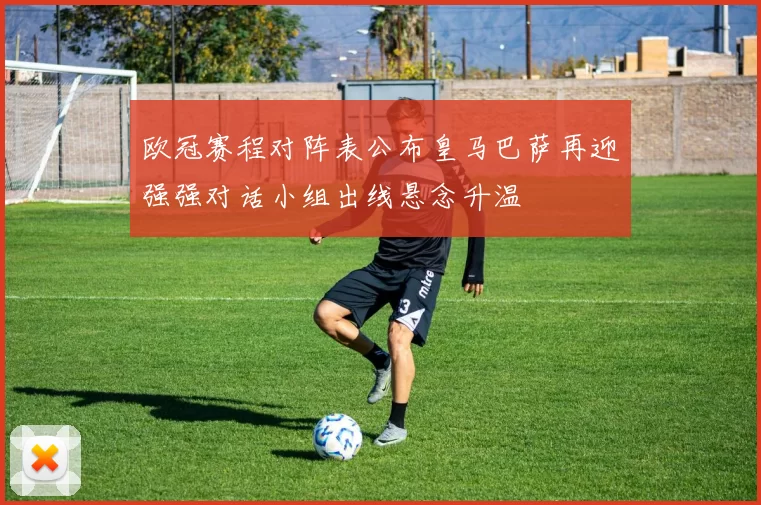 欧冠赛程对阵表公布皇马巴萨再迎强强对话小组出线悬念升温