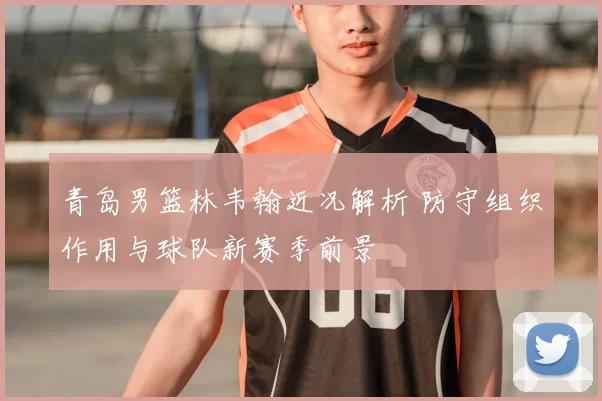 青岛男篮林韦翰近况解析 防守组织作用与球队新赛季前景