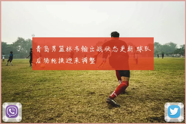 青岛男篮林韦翰出战状态更新 球队后场轮换迎来调整