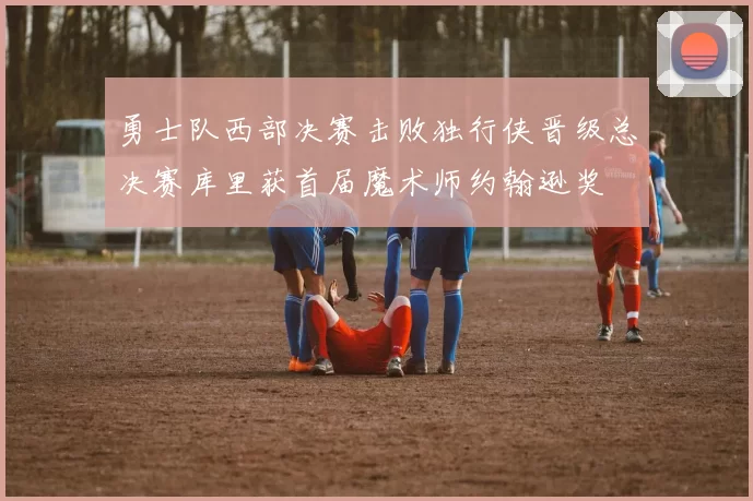 勇士队西部决赛击败独行侠晋级总决赛库里获首届魔术师约翰逊奖