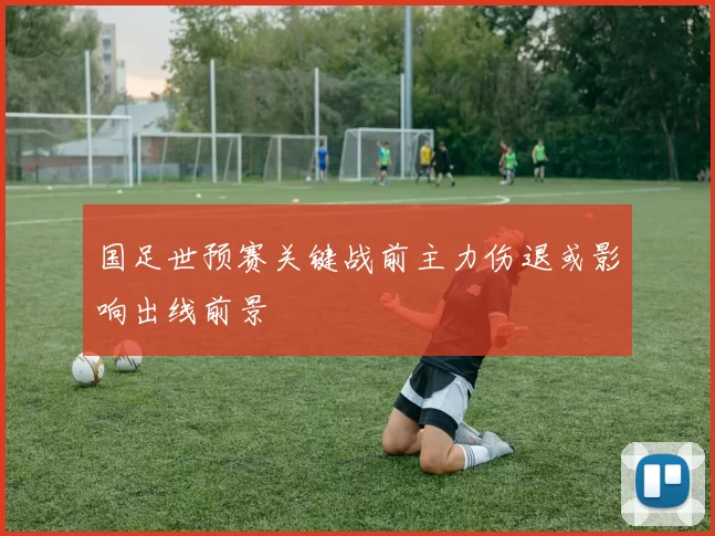 国足世预赛关键战前主力伤退或影响出线前景
