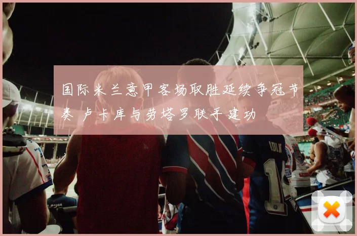 国际米兰意甲客场取胜延续争冠节奏 卢卡库与劳塔罗联手建功