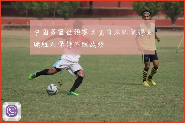 中国男篮世预赛力克日本队取得关键胜利保持不败战绩