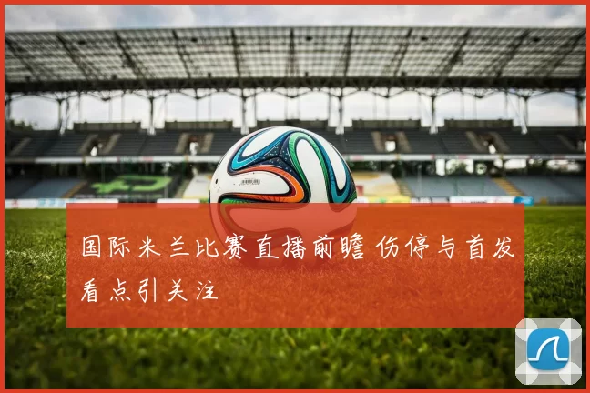 国际米兰比赛直播前瞻 伤停与首发看点引关注