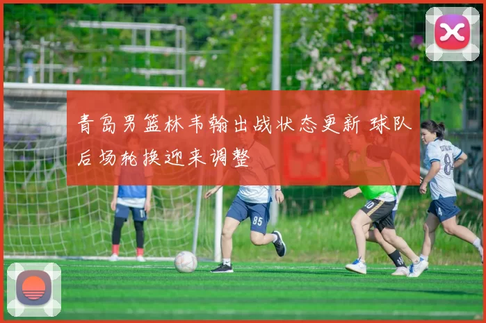 青岛男篮林韦翰出战状态更新 球队后场轮换迎来调整