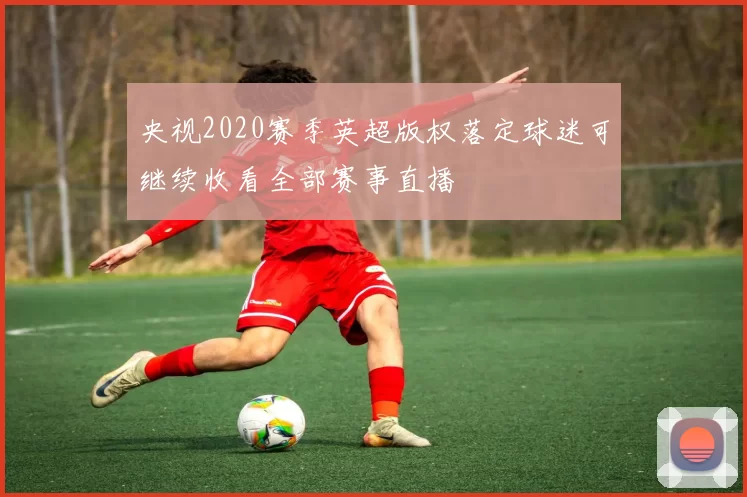 央视2020赛季英超版权落定球迷可继续收看全部赛事直播