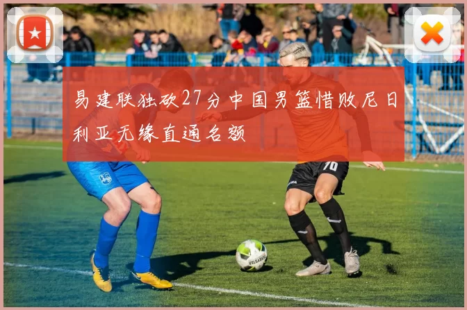 易建联独砍27分中国男篮惜败尼日利亚无缘直通名额