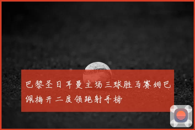 巴黎圣日耳曼主场三球胜马赛姆巴佩梅开二度领跑射手榜