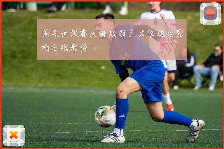 国足世预赛关键战前主力伤退或影响出线形势