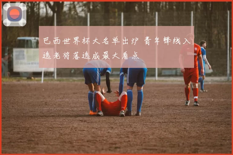 巴西世界杯大名单出炉 青年锋线入选老将落选成最大看点