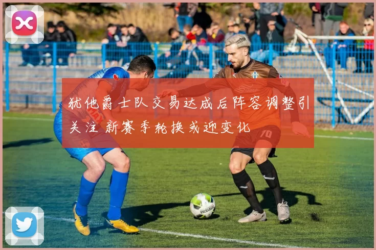 犹他爵士队交易达成后阵容调整引关注 新赛季轮换或迎变化