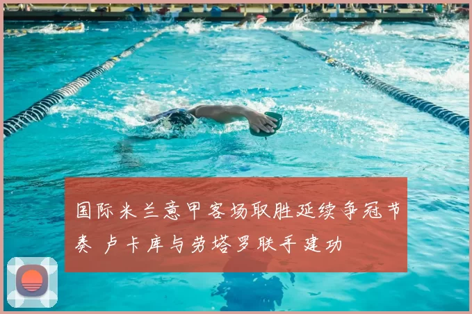 国际米兰意甲客场取胜延续争冠节奏 卢卡库与劳塔罗联手建功