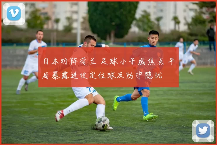 日本对阵荷兰 足球小子成焦点 平局暴露进攻定位球及防守隐忧