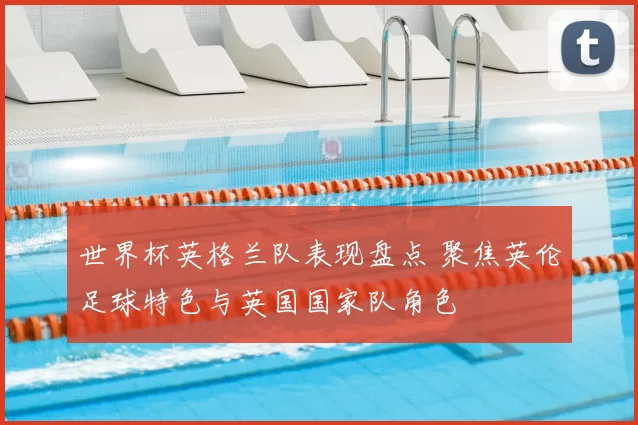 世界杯英格兰队表现盘点 聚焦英伦足球特色与英国国家队角色