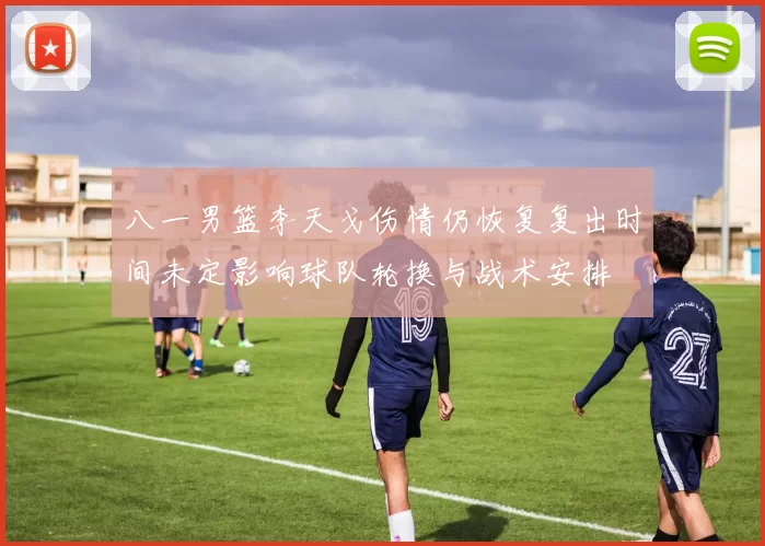 八一男篮李天戈伤情仍恢复复出时间未定影响球队轮换与战术安排