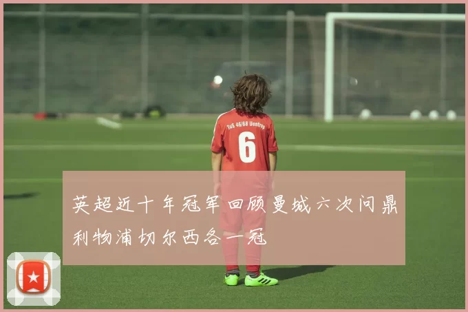英超近十年冠军回顾曼城六次问鼎利物浦切尔西各一冠
