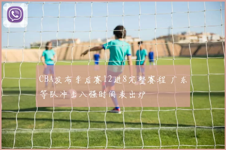 CBA发布季后赛12进8完整赛程 广东等队冲击八强时间表出炉