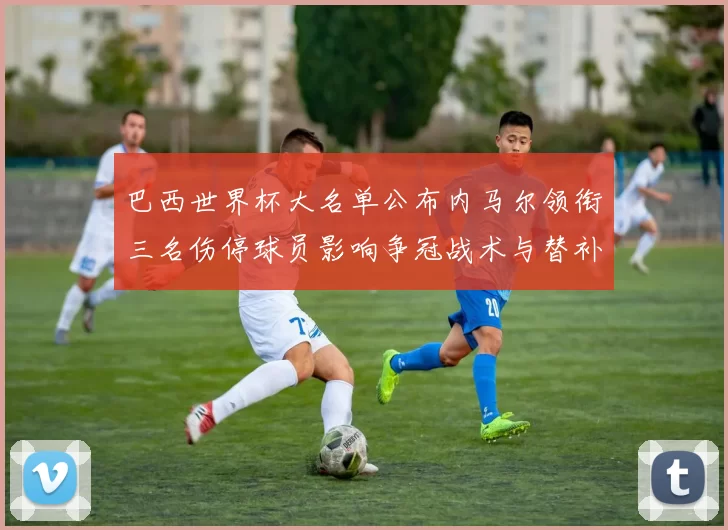 巴西世界杯大名单公布内马尔领衔三名伤停球员影响争冠战术与替补轮换