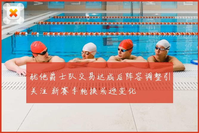 犹他爵士队交易达成后阵容调整引关注 新赛季轮换或迎变化