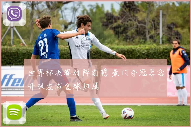 世界杯决赛对阵前瞻 豪门夺冠悬念升级左右金球归属