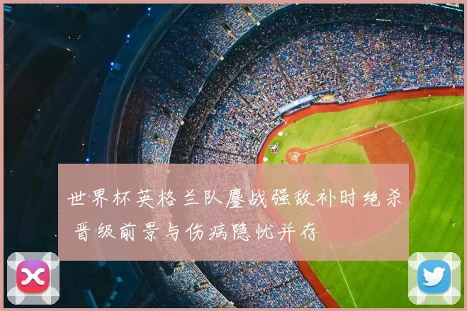 世界杯英格兰队鏖战强敌补时绝杀 晋级前景与伤病隐忧并存