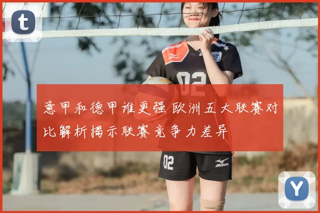 意甲和德甲谁更强 欧洲五大联赛对比解析揭示联赛竞争力差异