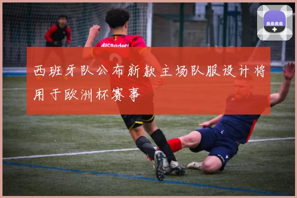 西班牙队公布新款主场队服设计将用于欧洲杯赛事