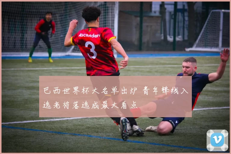 巴西世界杯大名单出炉 青年锋线入选老将落选成最大看点