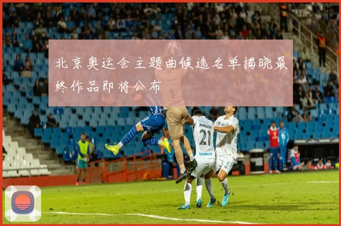 北京奥运会主题曲候选名单揭晓最终作品即将公布