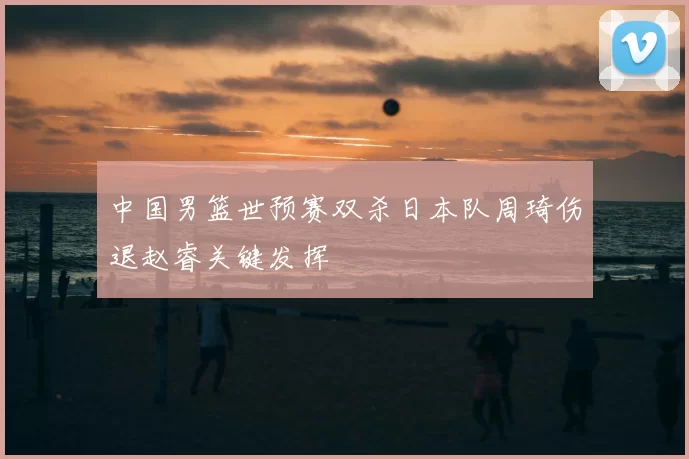 中国男篮世预赛双杀日本队周琦伤退赵睿关键发挥